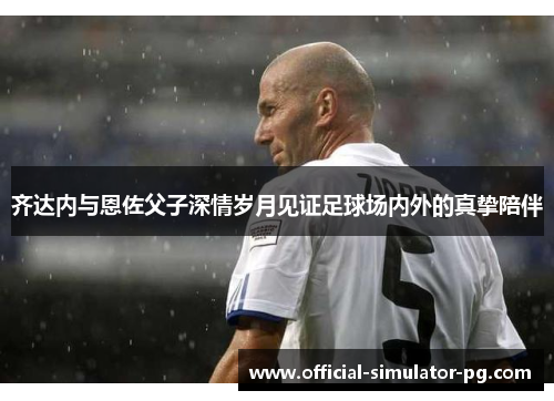 齐达内与恩佐父子深情岁月见证足球场内外的真挚陪伴