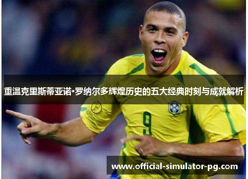 重温克里斯蒂亚诺·罗纳尔多辉煌历史的五大经典时刻与成就解析