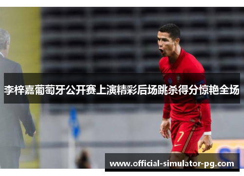 李梓嘉葡萄牙公开赛上演精彩后场跳杀得分惊艳全场