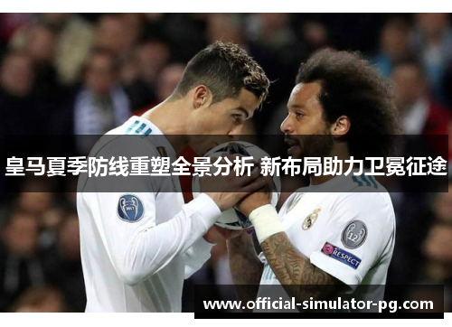 皇马夏季防线重塑全景分析 新布局助力卫冕征途