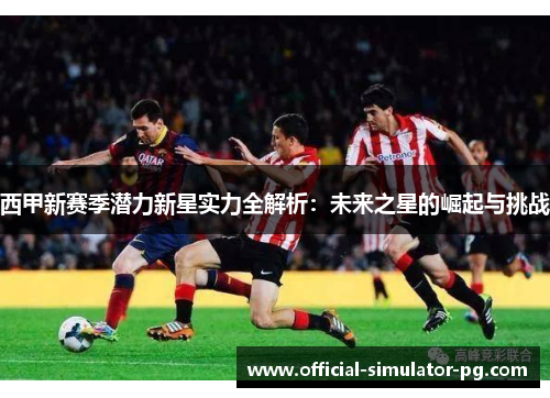 西甲新赛季潜力新星实力全解析：未来之星的崛起与挑战