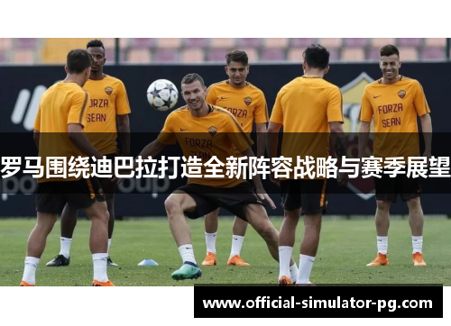 罗马围绕迪巴拉打造全新阵容战略与赛季展望