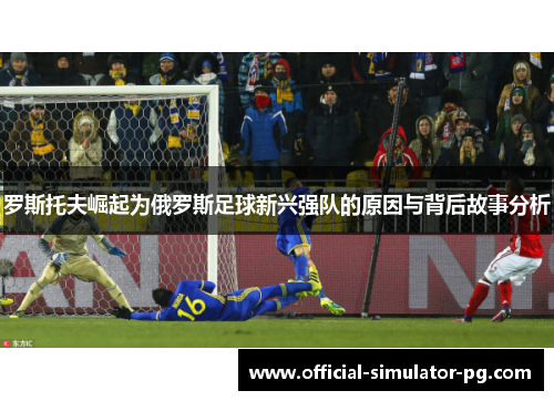 罗斯托夫崛起为俄罗斯足球新兴强队的原因与背后故事分析