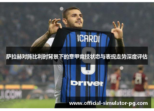 萨拉赫对阵比利时背景下的意甲竞技状态与表现走势深度评估