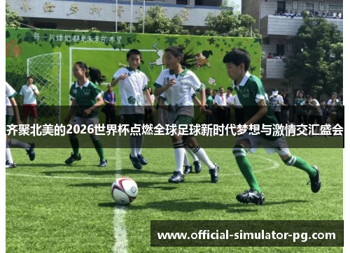 齐聚北美的2026世界杯点燃全球足球新时代梦想与激情交汇盛会
