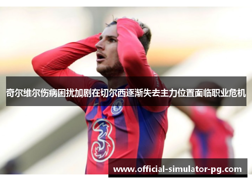 奇尔维尔伤病困扰加剧在切尔西逐渐失去主力位置面临职业危机